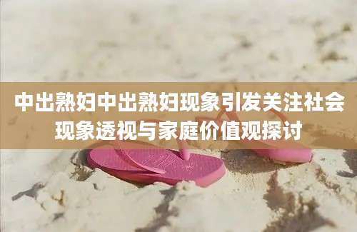 中出熟妇中出熟妇现象引发关注社会现象透视与家庭价值观探讨