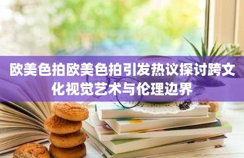 欧美色拍欧美色拍引发热议探讨跨文化视觉艺术与伦理边界