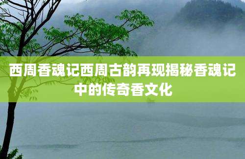 西周香魂记西周古韵再现揭秘香魂记中的传奇香文化