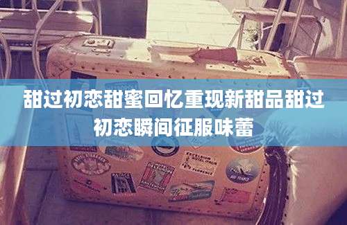 甜过初恋甜蜜回忆重现新甜品甜过初恋瞬间征服味蕾