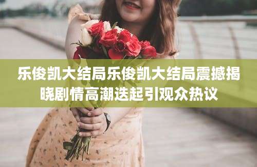 乐俊凯大结局乐俊凯大结局震撼揭晓剧情高潮迭起引观众热议