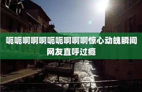 呃呃啊啊啊呃呃啊啊啊惊心动魄瞬间网友直呼过瘾