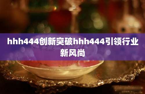 hhh444创新突破hhh444引领行业新风尚