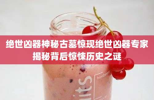 绝世凶器神秘古墓惊现绝世凶器专家揭秘背后惊悚历史之谜
