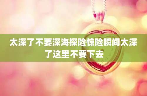 太深了不要深海探险惊险瞬间太深了这里不要下去