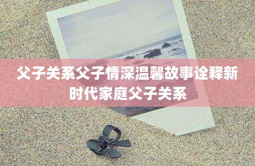 父子关系父子情深温馨故事诠释新时代家庭父子关系
