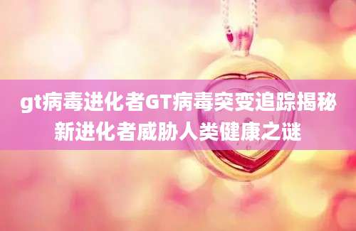 gt病毒进化者GT病毒突变追踪揭秘新进化者威胁人类健康之谜