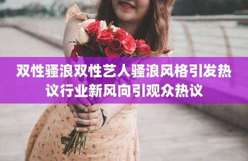 双性骚浪双性艺人骚浪风格引发热议行业新风向引观众热议