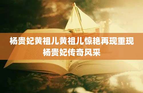 杨贵妃黄祖儿黄祖儿惊艳再现重现杨贵妃传奇风采