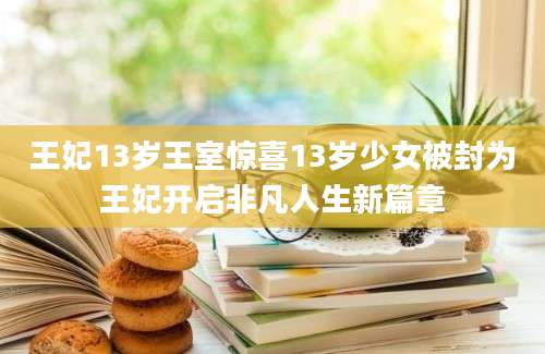 王妃13岁王室惊喜13岁少女被封为王妃开启非凡人生新篇章