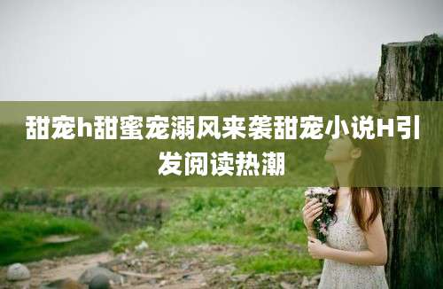 甜宠h甜蜜宠溺风来袭甜宠小说H引发阅读热潮