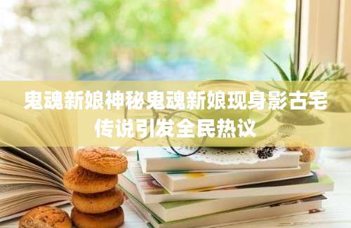 鬼魂新娘神秘鬼魂新娘现身影古宅传说引发全民热议