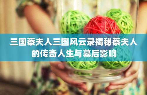 三国蔡夫人三国风云录揭秘蔡夫人的传奇人生与幕后影响