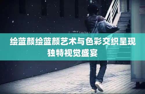 绘蓝颜绘蓝颜艺术与色彩交织呈现独特视觉盛宴