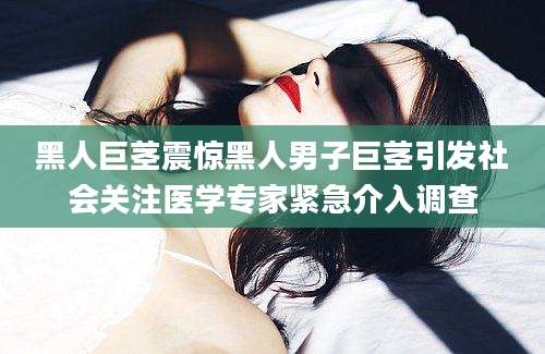 黑人巨茎震惊黑人男子巨茎引发社会关注医学专家紧急介入调查