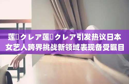 莲実クレア莲実クレア引发热议日本女艺人跨界挑战新领域表现备受瞩目