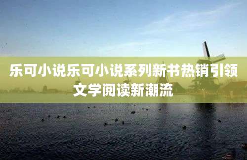 乐可小说乐可小说系列新书热销引领文学阅读新潮流