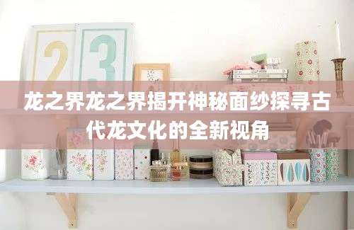 龙之界龙之界揭开神秘面纱探寻古代龙文化的全新视角