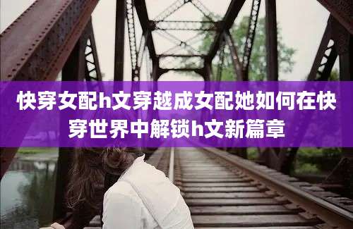 快穿女配h文穿越成女配她如何在快穿世界中解锁h文新篇章