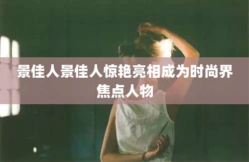 景佳人景佳人惊艳亮相成为时尚界焦点人物