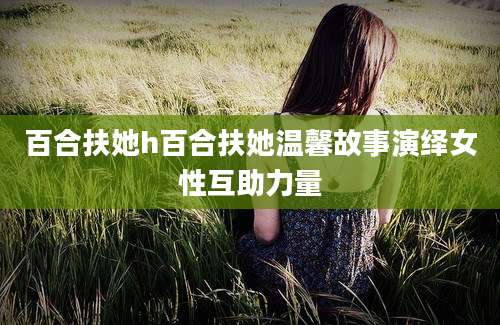 百合扶她h百合扶她温馨故事演绎女性互助力量