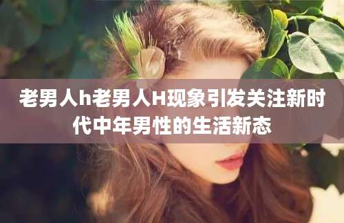 老男人h老男人H现象引发关注新时代中年男性的生活新态