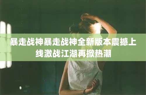 暴走战神暴走战神全新版本震撼上线激战江湖再掀热潮