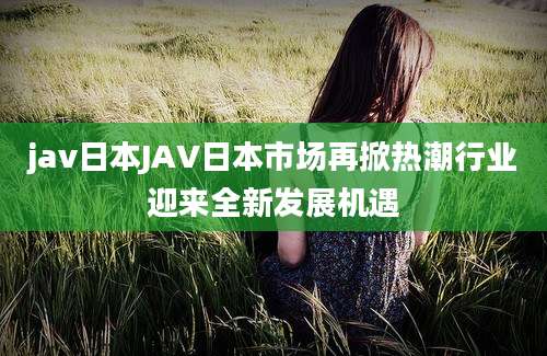 jav日本JAV日本市场再掀热潮行业迎来全新发展机遇