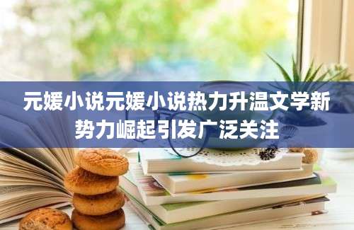 元媛小说元媛小说热力升温文学新势力崛起引发广泛关注