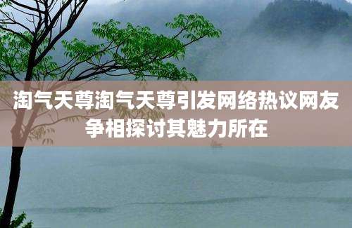 淘气天尊淘气天尊引发网络热议网友争相探讨其魅力所在