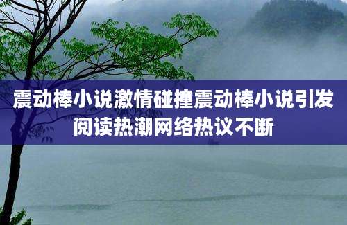震动棒小说激情碰撞震动棒小说引发阅读热潮网络热议不断