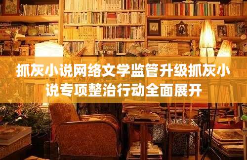 抓灰小说网络文学监管升级抓灰小说专项整治行动全面展开