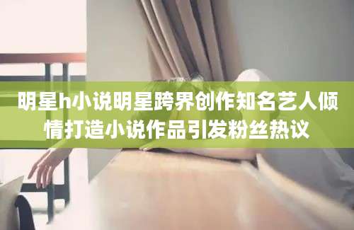 明星h小说明星跨界创作知名艺人倾情打造小说作品引发粉丝热议