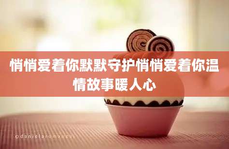 悄悄爱着你默默守护悄悄爱着你温情故事暖人心