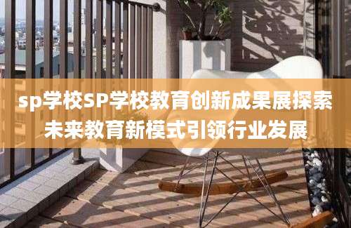 sp学校SP学校教育创新成果展探索未来教育新模式引领行业发展