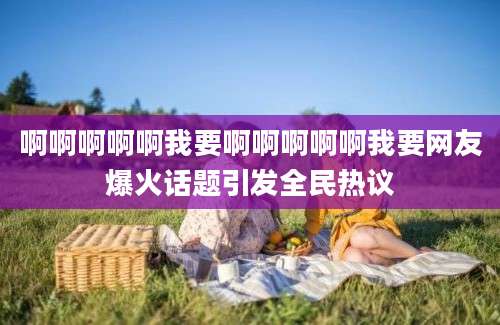 啊啊啊啊啊我要啊啊啊啊啊我要网友爆火话题引发全民热议