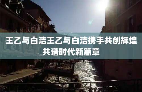 王乙与白洁王乙与白洁携手共创辉煌共谱时代新篇章