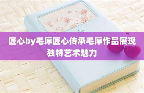 匠心by毛厚匠心传承毛厚作品展现独特艺术魅力