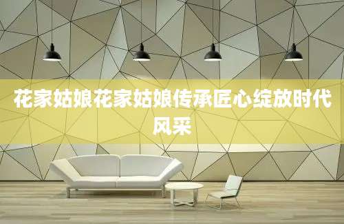 花家姑娘花家姑娘传承匠心绽放时代风采