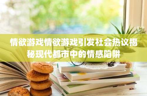 情欲游戏情欲游戏引发社会热议揭秘现代都市中的情感陷阱