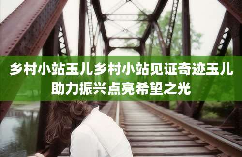 乡村小站玉儿乡村小站见证奇迹玉儿助力振兴点亮希望之光