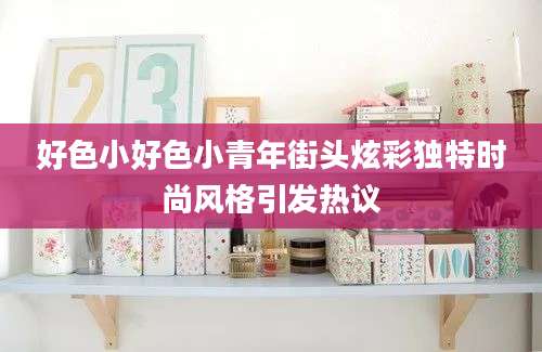 好色小好色小青年街头炫彩独特时尚风格引发热议