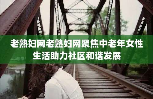 老熟妇网老熟妇网聚焦中老年女性生活助力社区和谐发展