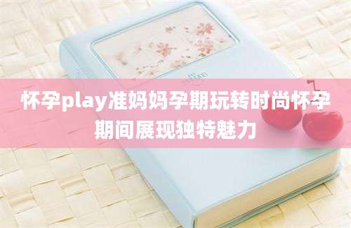 怀孕play准妈妈孕期玩转时尚怀孕期间展现独特魅力