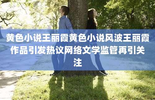 黄色小说王丽霞黄色小说风波王丽霞作品引发热议网络文学监管再引关注