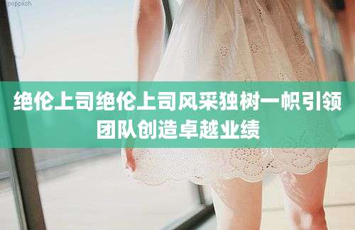 绝伦上司绝伦上司风采独树一帜引领团队创造卓越业绩