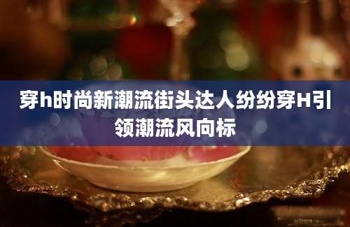 穿h时尚新潮流街头达人纷纷穿H引领潮流风向标