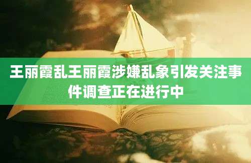 王丽霞乱王丽霞涉嫌乱象引发关注事件调查正在进行中