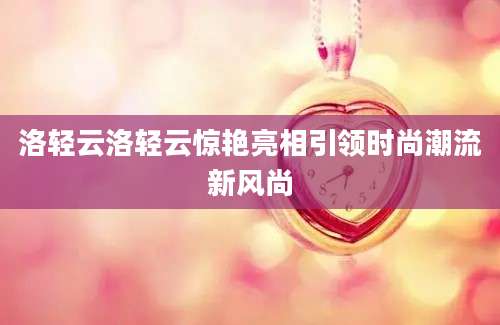 洛轻云洛轻云惊艳亮相引领时尚潮流新风尚