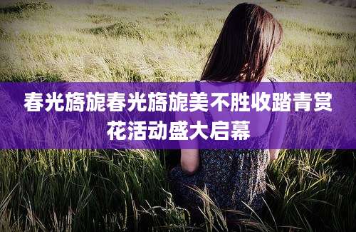 春光旖旎春光旖旎美不胜收踏青赏花活动盛大启幕